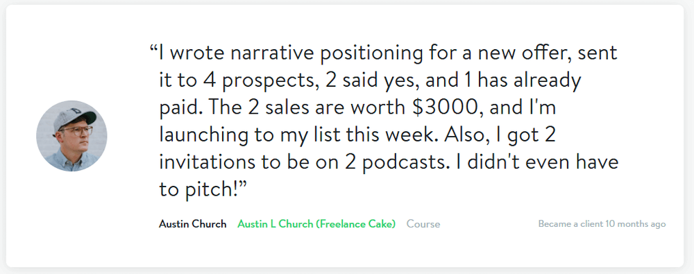 "I wrote narrative positioning for a new offer, sent it to 4 prospects, 2 said yes, and 1 has already paid. The 2 sales are worth $3000, and I'm launching to my list this week. Also, I got 2 invitations to be on 2 podcasts. I didn't even have to pitch!" - Austin Church of Freelance Cake Course
