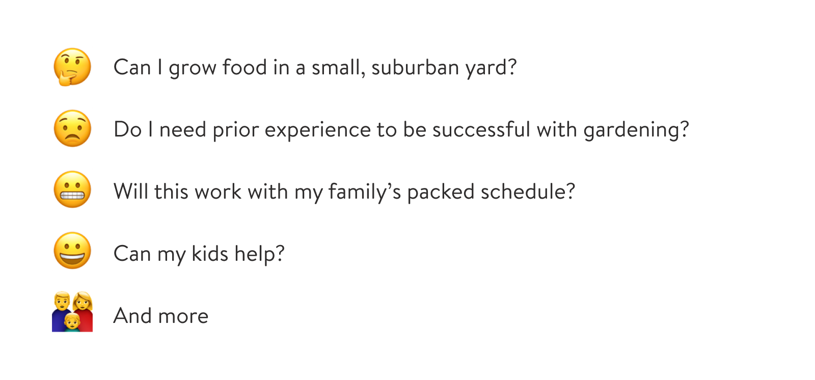 (1) Can I grow food in a small, suburban yard? (2) Do I need prior experience to be successful with gardening? (3) Will this work with my family's packed schedule? (4) Can my kids help?