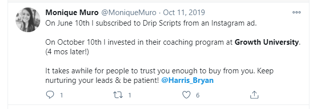 Monique Muro (on Twitter) wrote: "On June 10th I subscribed to Drip Scripts from an Instagram ad. On October 10th I invested in their coaching program at Growth University. (4 mos later!) It takes a while for people to trust you enough to buy from you. Keep nurturing your leads & be patient!"