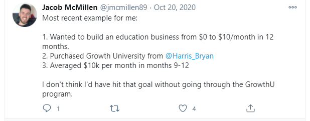 Jacob McMillen (on Twitter) wrote: "Most recent example for me: (1) Wanted to build an education business from $0 to $10/month in 12 months. (2) Purchased Growth University from @Harris_Bryan. (3) Averaged $10K per month in months 9-12. I don't think I'd have to hit that goal without going through the GrowthU program.
