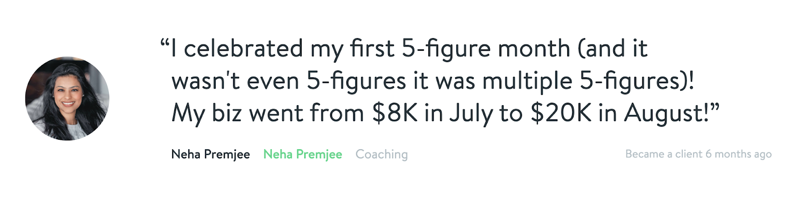 "I celebrated my first 5-figure month (and it wasn't even 5-figures it was multiple 5-figures)! My biz went from $8K in July to $20K in August!" - Neha Premjee
